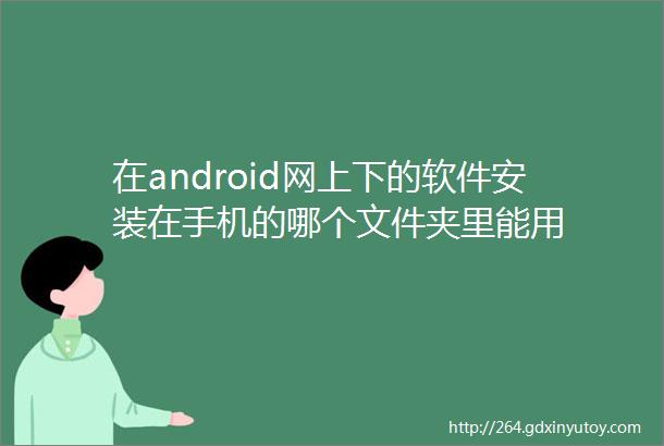 在android网上下的软件安装在手机的哪个文件夹里能用