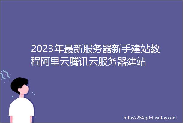 2023年最新服务器新手建站教程阿里云腾讯云服务器建站